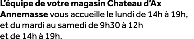 L’ quipe de votre magasin Chateau d’Ax Annemasse vous accueille le lundi de 14h  19h, et du mardi au samedi de 9h30 ...