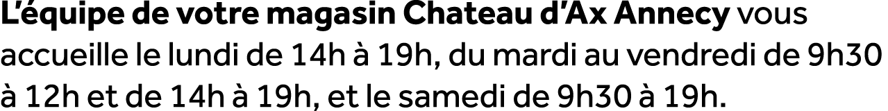 L’ quipe de votre magasin Chateau d’Ax Annecy vous accueille le lundi de 14h  19h, du mardi au vendredi de 9h30   12...