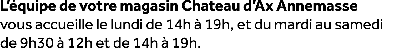 L’ quipe de votre magasin Chateau d’Ax Annemasse vous accueille le lundi de 14h  19h, et du mardi au samedi de 9h30 ...
