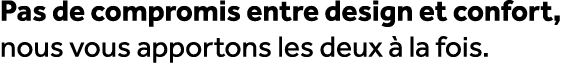 Pas de compromis entre design et confort, nous vous apportons les deux  la fois.
