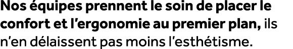 Nos quipes prennent le soin de placer le confort et l’ergonomie au premier plan, ils n’en d laissent pas moins l’est...