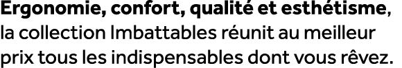Ergonomie, confort, qualit et esth tisme, la collection Imbattables r unit au meilleur prix tous les indispensables ...
