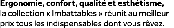 Ergonomie, confort, qualit et esth tisme, la collection « Imbattables » r unit au meilleur prix tous les indispensab...