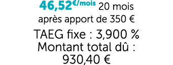 46,52€/mois 20 mois apr s apport de 350 € TAEG fixe : 3,900 % Montant total d : 930,40 €