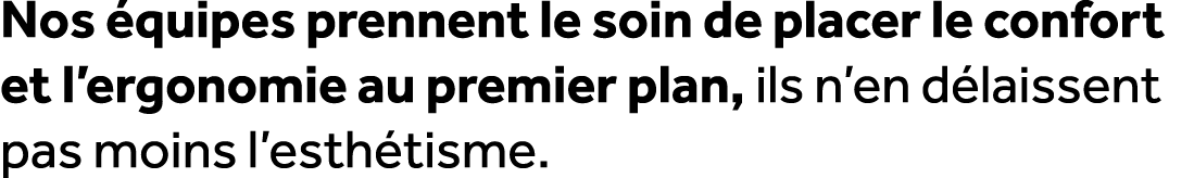 Nos quipes prennent le soin de placer le confort et l’ergonomie au premier plan, ils n’en d laissent pas moins l’est...