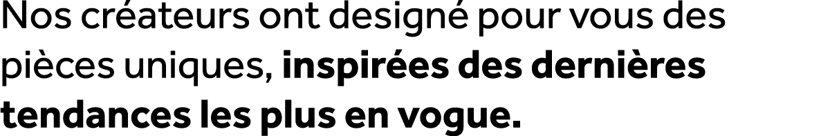 Nos cr ateurs ont design pour vous des pi ces uniques, inspir es des derni res tendances les plus en vogue.