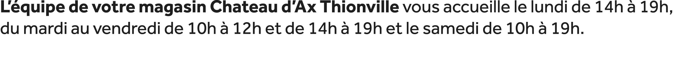 L’ quipe de votre magasin Chateau d’Ax Thionville vous accueille le lundi de 14h  19h, du mardi au vendredi de 10h  ...