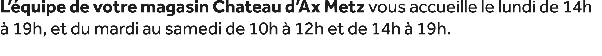 L’ quipe de votre magasin Chateau d’Ax Metz vous accueille le lundi de 14h  19h, et du mardi au samedi de 10h   12h ...