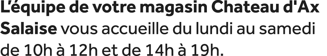 L’ quipe de votre magasin Chateau d'Ax Salaise vous accueille du lundi au samedi de 10h  12h et de 14h   19h. 
