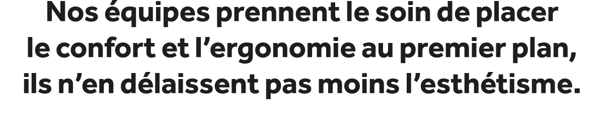 Nos quipes prennent le soin de placer le confort et l’ergonomie au premier plan, ils n’en d laissent pas moins l’est...
