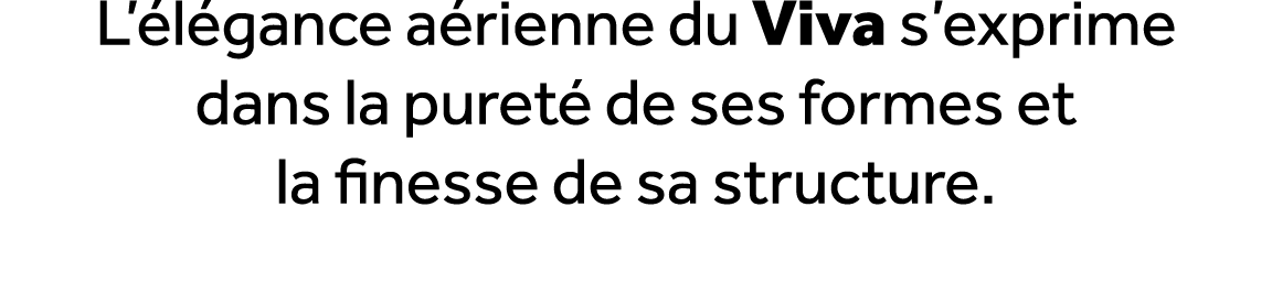L’ l gance a rienne du Viva s’exprime dans la puret de ses formes et la finesse de sa structure. 