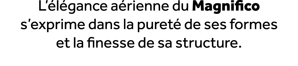 L’ l gance a rienne du Magnifico s’exprime dans la puret de ses formes et la finesse de sa structure. 