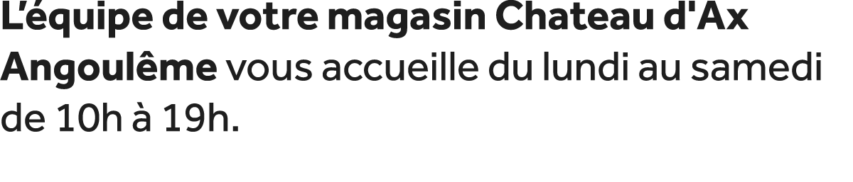 L’ quipe de votre magasin Chateau d'Ax Angoul me vous accueille du lundi au samedi de 10h  19h.