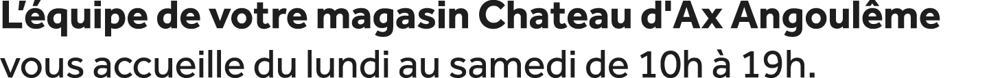 L’ quipe de votre magasin Chateau d'Ax Angoul me vous accueille du lundi au samedi de 10h  19h.