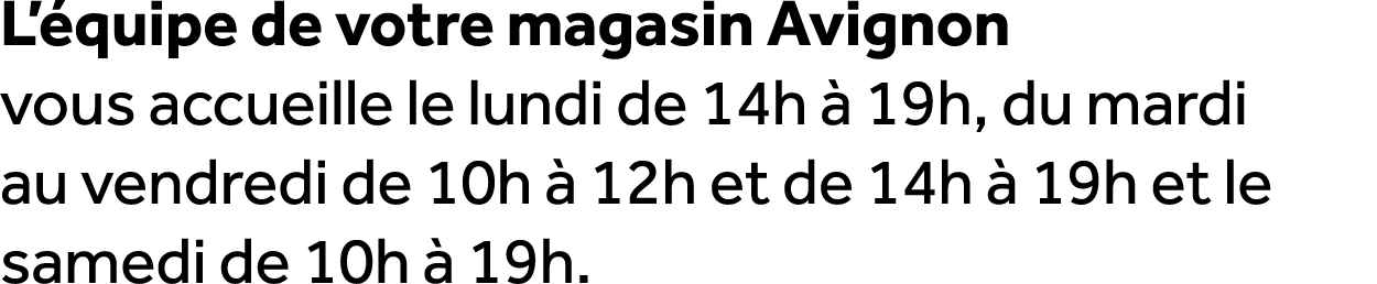 L’ quipe de votre magasin Avignon vous accueille le lundi de 14h  19h, du mardi au vendredi de 10h   12h et de 14h  ...