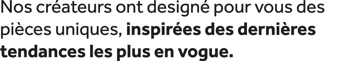 Nos cr ateurs ont design pour vous des pi ces uniques, inspir es des derni res tendances les plus en vogue.