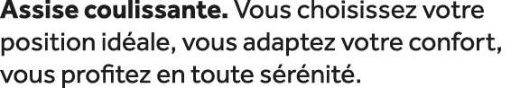 Assise coulissante. Vous choisissez votre position id ale, vous adaptez votre confort, vous profitez en toute s r nit .