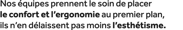Nos quipes prennent le soin de placer le confort et l’ergonomie au premier plan, ils n’en d laissent pas moins l’est...