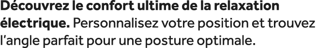 D couvrez le confort ultime de la relaxation lectrique. Personnalisez votre position et trouvez l’angle parfait pour...