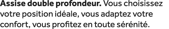 Assise double profondeur. Vous choisissez votre position id ale, vous adaptez votre confort, vous profitez en toute s...