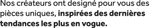Nos cr ateurs ont design pour vous des pi ces uniques, inspir es des derni res tendances les plus en vogue.