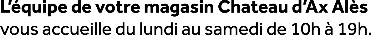 L’ quipe de votre magasin Chateau d’Ax Al s vous accueille du lundi au samedi de 10h  19h.