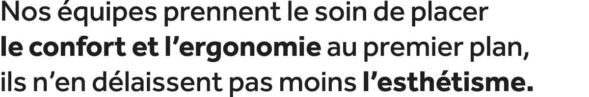 Nos quipes prennent le soin de placer le confort et l’ergonomie au premier plan, ils n’en d laissent pas moins l’est...