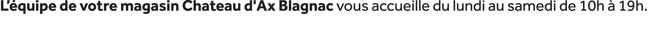 L’ quipe de votre magasin Chateau d'Ax Blagnac vous accueille du lundi au samedi de 10h  19h.