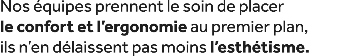 Nos quipes prennent le soin de placer le confort et l’ergonomie au premier plan, ils n’en d laissent pas moins l’est...