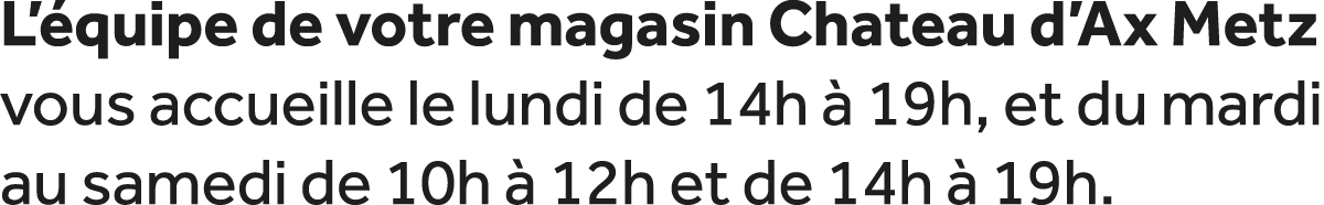L’ quipe de votre magasin Chateau d’Ax Metz vous accueille le lundi de 14h  19h, et du mardi au samedi de 10h   12h ...