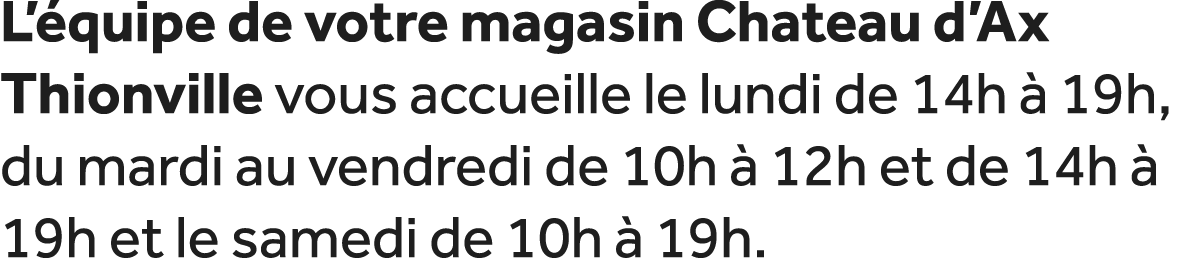 L’ quipe de votre magasin Chateau d’Ax Thionville vous accueille le lundi de 14h  19h, du mardi au vendredi de 10h  ...
