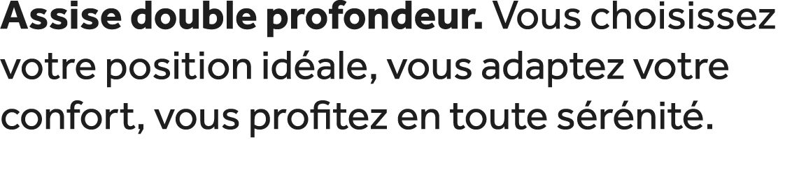 Assise double profondeur. Vous choisissez votre position id ale, vous adaptez votre confort, vous profitez en toute s...