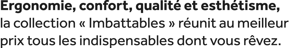Ergonomie, confort, qualit et esth tisme, la collection « Imbattables » r unit au meilleur prix tous les indispensab...