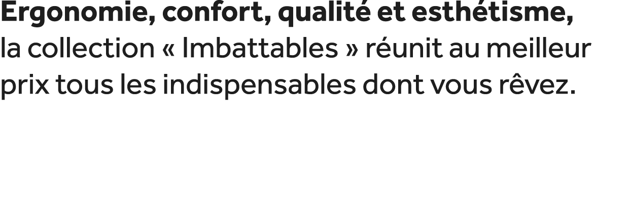 Ergonomie, confort, qualit et esth tisme, la collection « Imbattables » r unit au meilleur prix tous les indispensab...