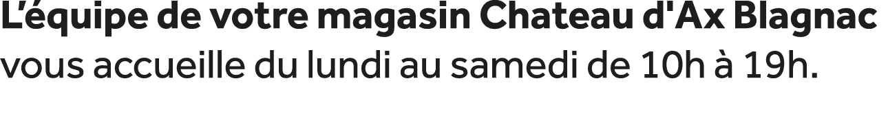 L’ quipe de votre magasin Chateau d'Ax Blagnac vous accueille du lundi au samedi de 10h  19h.